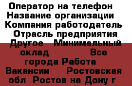 Оператор на телефон › Название организации ­ Компания-работодатель › Отрасль предприятия ­ Другое › Минимальный оклад ­ 16 000 - Все города Работа » Вакансии   . Ростовская обл.,Ростов-на-Дону г.